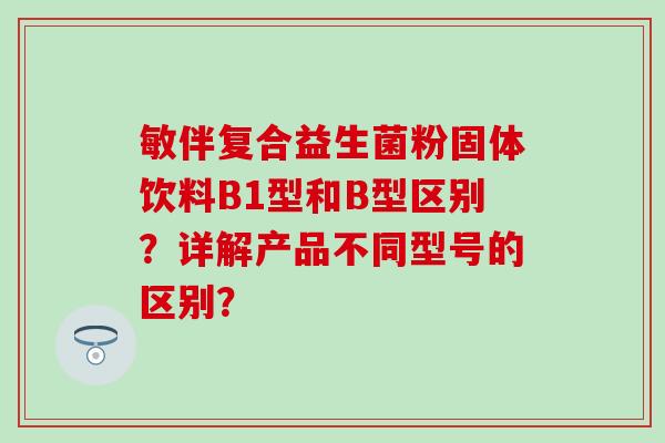敏伴复合益生菌粉固体饮料B1型和B型区别？详解产品不同型号的区别？