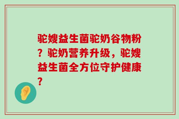 驼嫂益生菌驼奶谷物粉？驼奶营养升级，驼嫂益生菌全方位守护健康？