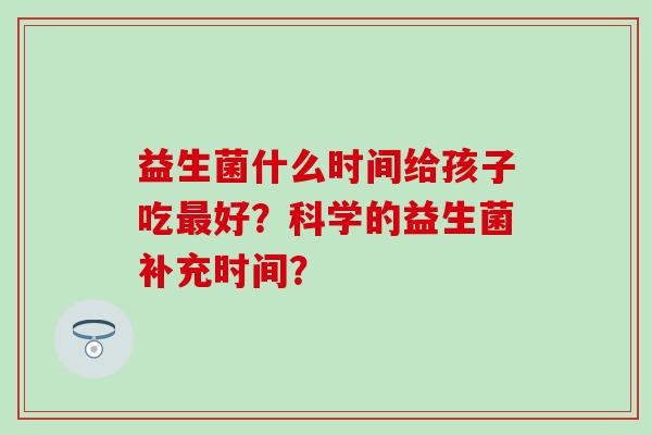 益生菌什么时间给孩子吃好?科学的益生菌补充时间? 益生菌什么时间给孩子吃好?科学的益生菌补充时间?