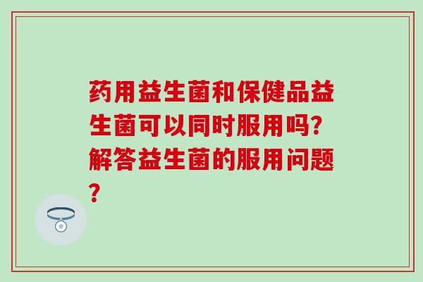 药用益生菌和保健品益生菌可以同时服用吗？解答益生菌的服用问题？