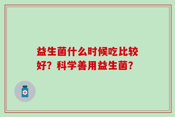 益生菌什么时候吃比较好?科学善用益生菌? 益生菌什么时候吃比较好?科学善用益生菌?