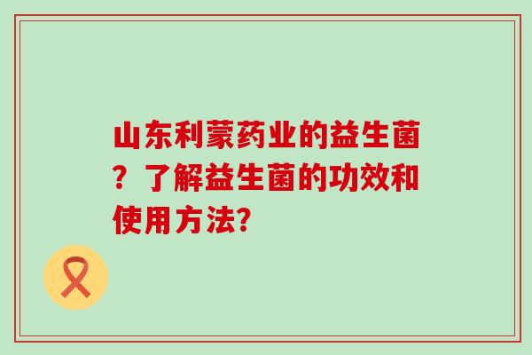 山东利蒙药业的益生菌？了解益生菌的功效和使用方法？