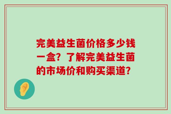 完美益生菌价格多少钱一盒？了解完美益生菌的市场价和购买渠道？