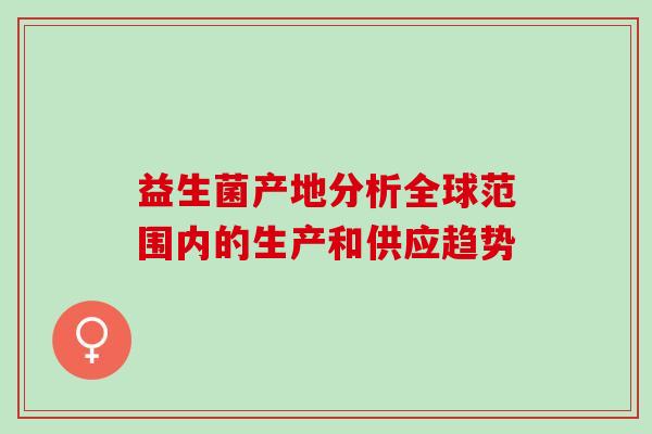 益生菌产地分析全球范围内的生产和供应趋势