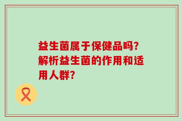 益生菌属于保健品吗?解析益生菌的作用和适用人群? 益生菌属于保健品吗?解析益生菌的作用和适用人群?