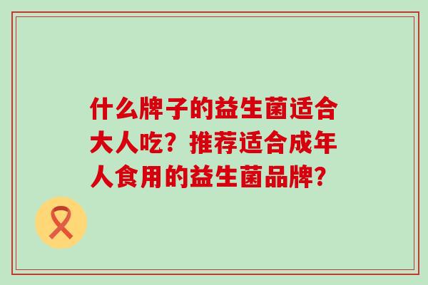 什么牌子的益生菌适合大人吃?推荐适合成年人食用的益生菌品牌? 什么牌子的益生菌适合大人吃?推荐适合成年人食用的益生菌品牌?