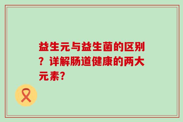 益生元与益生菌的区别？详解肠道健康的两大元素？