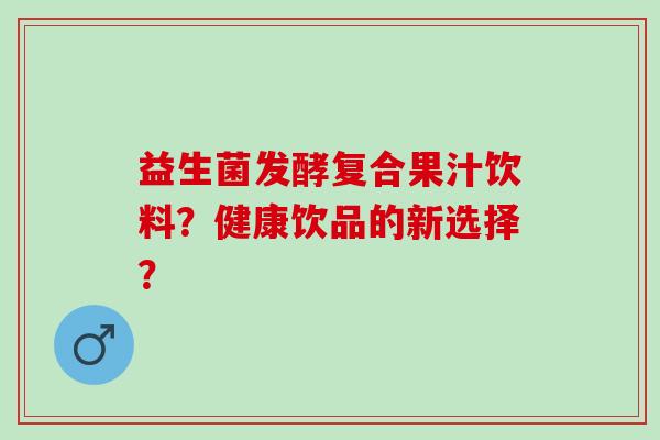 益生菌发酵复合果汁饮料?健康饮品的新选择? 益生菌发酵复合果汁饮料?健康饮品的新选择?