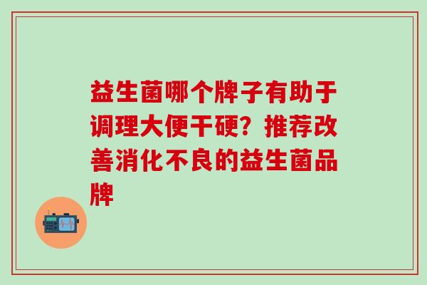 益生菌哪个牌子有助于调理大便干硬？推荐改善消化不良的益生菌品牌