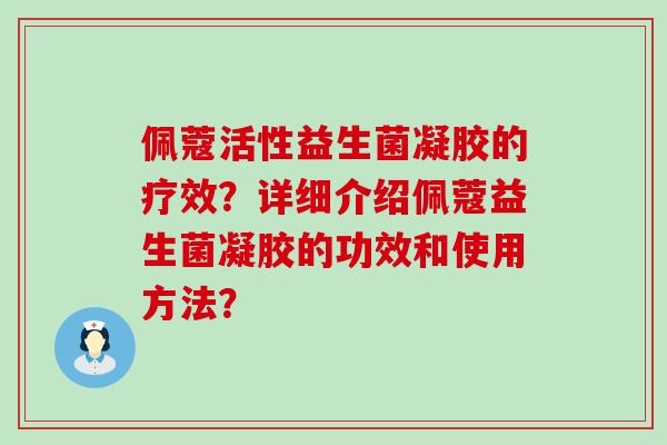佩蔻活性益生菌凝胶的疗效?详细介绍佩蔻益生菌凝胶的功效和使用方法? 佩蔻活性益生菌凝胶的疗效?详细介绍佩蔻益生菌凝胶的功效和使用方法?