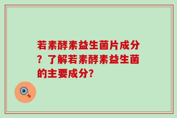 若素酵素益生菌片成分？了解若素酵素益生菌的主要成分？