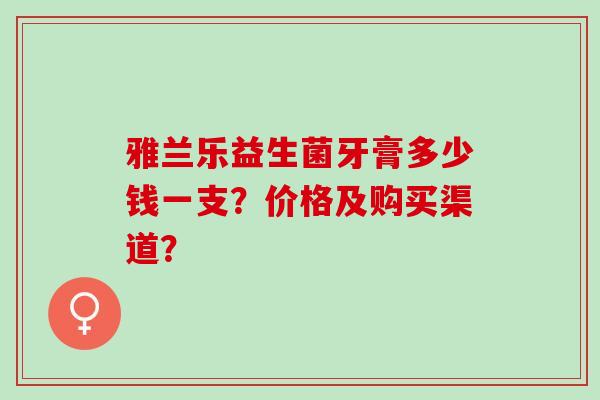 雅兰乐益生菌牙膏多少钱一支?价格及购买渠道? 雅兰乐益生菌牙膏多少钱一支?价格及购买渠道?