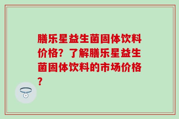 膳乐星益生菌固体饮料价格？了解膳乐星益生菌固体饮料的市场价格？