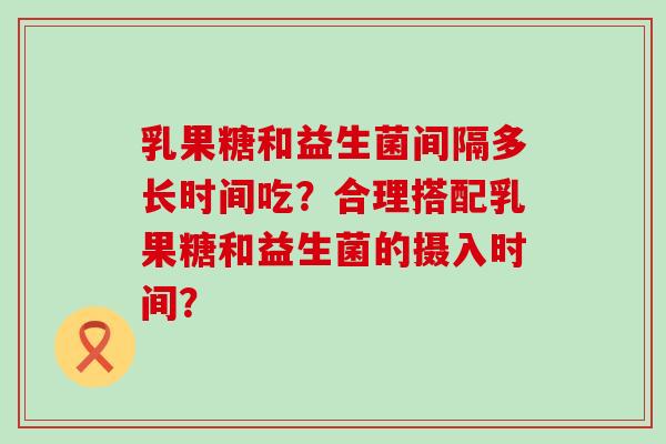 乳果糖和益生菌间隔多长时间吃?合理搭配乳果糖和益生菌的摄入时间? 乳果糖和益生菌间隔多长时间吃?合理搭配乳果糖和益生菌的摄入时间?