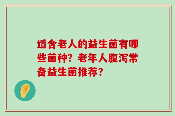 适合老人的益生菌有哪些菌种？老年人腹泻常备益生菌推荐？