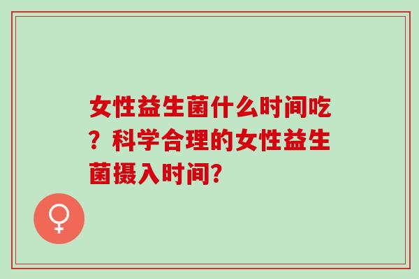 女性益生菌什么时间吃？科学合理的女性益生菌摄入时间？