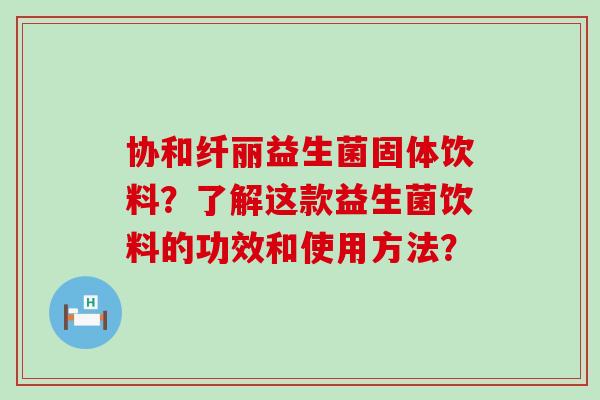 协和纤丽益生菌固体饮料？了解这款益生菌饮料的功效和使用方法？
