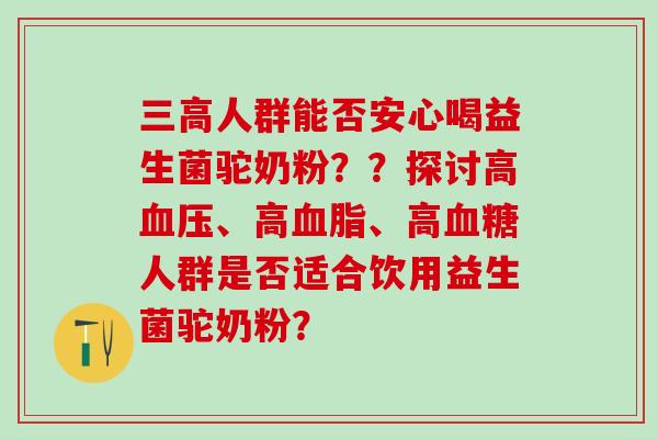 人群能否安心喝益生菌驼奶粉??探讨高、高、高人群是否适合饮用益生菌驼奶粉? 人群能否安心喝益生菌驼奶粉??探讨高、高、高人群是否适合饮用益生菌驼奶粉?
