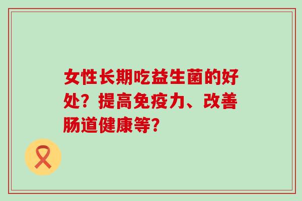 女性长期吃益生菌的好处？提高力、改善肠道健康等？