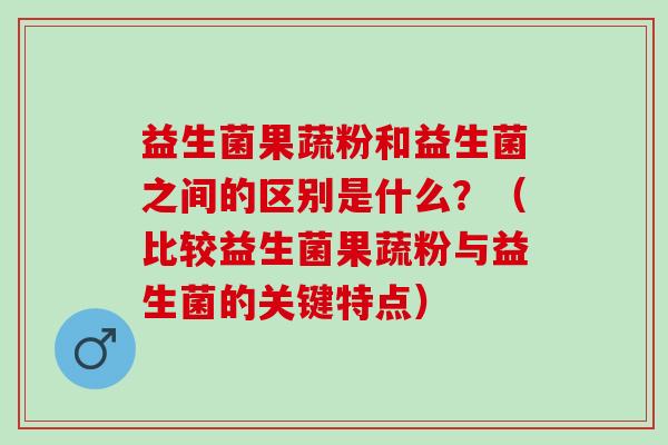 益生菌果蔬粉和益生菌之间的区别是什么？（比较益生菌果蔬粉与益生菌的关键特点）