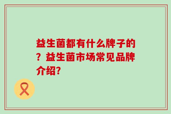 益生菌都有什么牌子的?益生菌市场常见品牌介绍? 益生菌都有什么牌子的?益生菌市场常见品牌介绍?