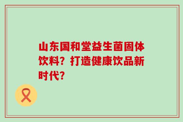 山东国和堂益生菌固体饮料？打造健康饮品新时代？