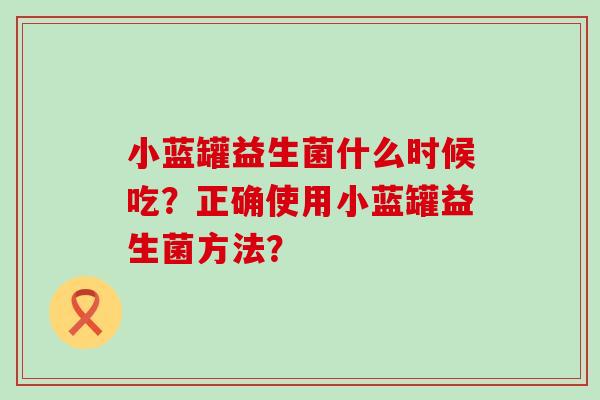 小蓝罐益生菌什么时候吃？正确使用小蓝罐益生菌方法？