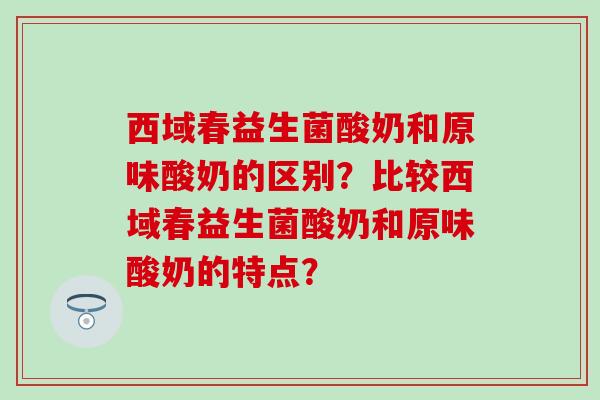 西域春益生菌酸奶和原味酸奶的区别？比较西域春益生菌酸奶和原味酸奶的特点？