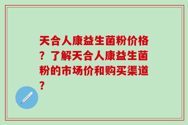 天合人康益生菌粉价格?了解天合人康益生菌粉的市场价和购买渠道? 天合人康益生菌粉价格?了解天合人康益生菌粉的市场价和购买渠道?