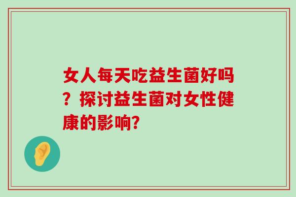 女人每天吃益生菌好吗?探讨益生菌对女性健康的影响? 女人每天吃益生菌好吗?探讨益生菌对女性健康的影响?