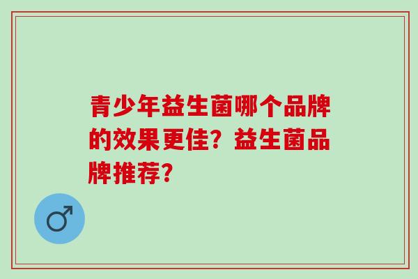 青少年益生菌哪个品牌的效果更佳?益生菌品牌推荐? 青少年益生菌哪个品牌的效果更佳?益生菌品牌推荐?