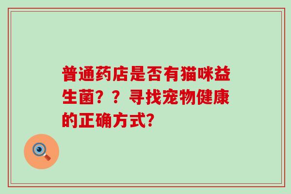 普通药店是否有猫咪益生菌??寻找宠物健康的正确方式? 普通药店是否有猫咪益生菌??寻找宠物健康的正确方式?
