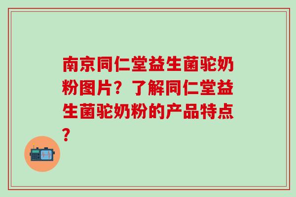 南京同仁堂益生菌驼奶粉图片？了解同仁堂益生菌驼奶粉的产品特点？