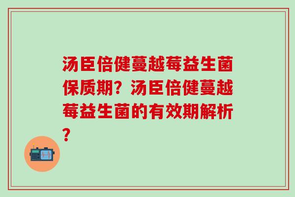 汤臣倍健蔓越莓益生菌保质期?汤臣倍健蔓越莓益生菌的有效期解析? 汤臣倍健蔓越莓益生菌保质期?汤臣倍健蔓越莓益生菌的有效期解析?
