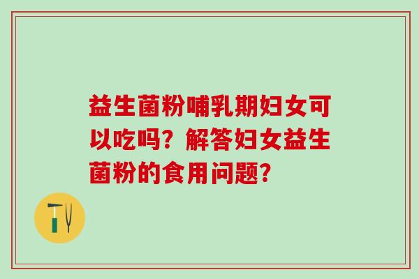 益生菌粉哺乳期妇女可以吃吗？解答妇女益生菌粉的食用问题？