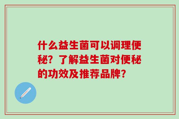 什么益生菌可以调理便秘？了解益生菌对便秘的功效及推荐品牌？