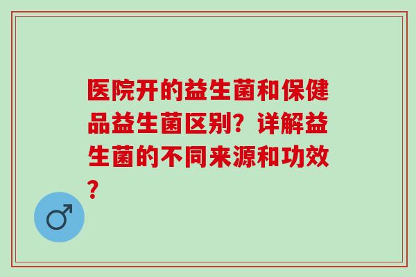 医院开的益生菌和保健品益生菌区别?详解益生菌的不同来源和功效? 医院开的益生菌和保健品益生菌区别?详解益生菌的不同来源和功效?