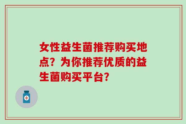 女性益生菌推荐购买地点？为你推荐优质的益生菌购买平台？