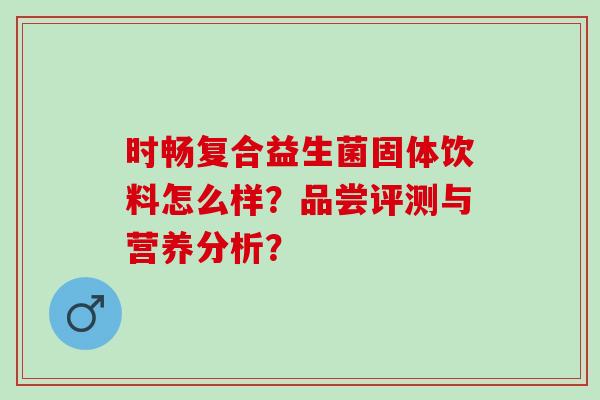 时畅复合益生菌固体饮料怎么样？品尝评测与营养分析？