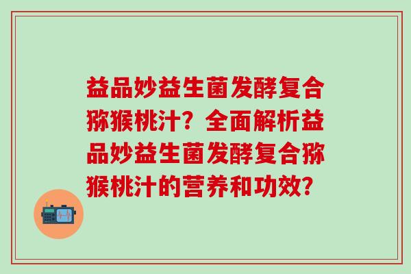 益品妙益生菌发酵复合猕猴桃汁？全面解析益品妙益生菌发酵复合猕猴桃汁的营养和功效？