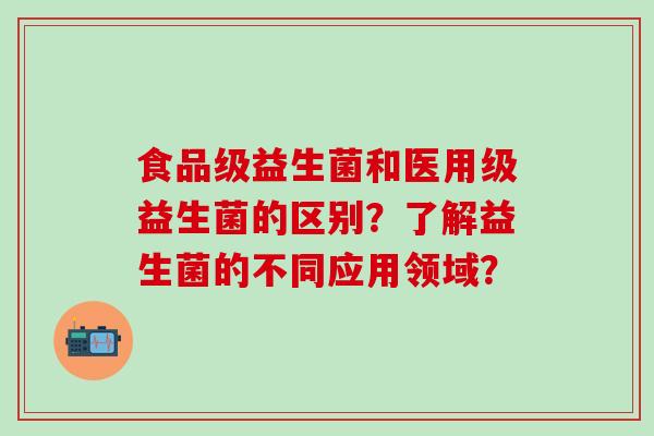食品级益生菌和医用级益生菌的区别？了解益生菌的不同应用领域？