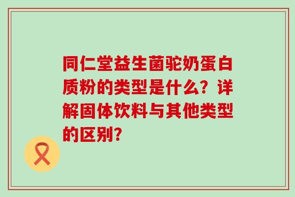 同仁堂益生菌驼奶蛋白质粉的类型是什么？详解固体饮料与其他类型的区别？