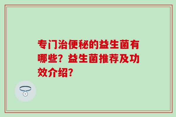 专门治便秘的益生菌有哪些？益生菌推荐及功效介绍？