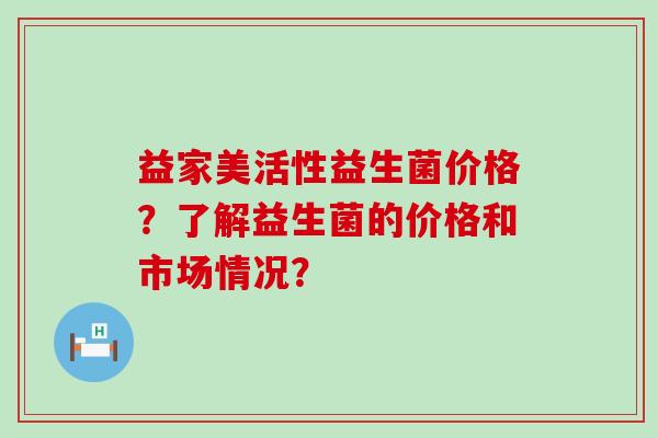益家美活性益生菌价格？了解益生菌的价格和市场情况？