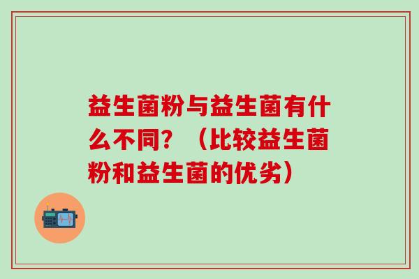 益生菌粉与益生菌有什么不同?(比较益生菌粉和益生菌的优劣) 益生菌粉与益生菌有什么不同?(比较益生菌粉和益生菌的优劣)