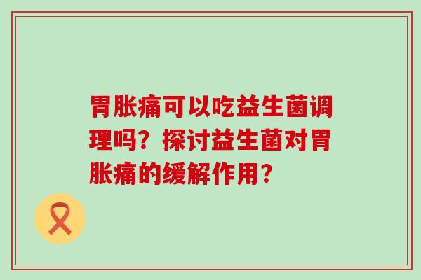 胃胀痛可以吃益生菌调理吗？探讨益生菌对胃胀痛的缓解作用？