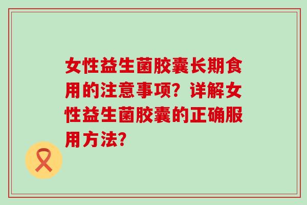 女性益生菌胶囊长期食用的注意事项?详解女性益生菌胶囊的正确服用方法? 女性益生菌胶囊长期食用的注意事项?详解女性益生菌胶囊的正确服用方法?