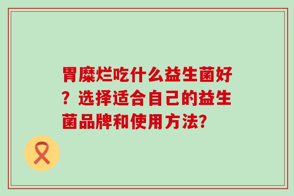 胃糜烂吃什么益生菌好？选择适合自己的益生菌品牌和使用方法？