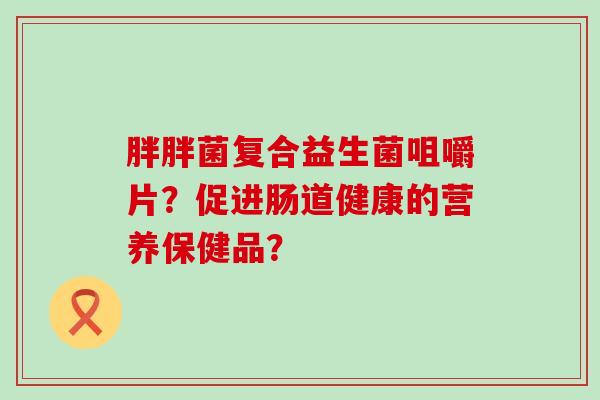 胖胖菌复合益生菌咀嚼片？促进肠道健康的营养保健品？