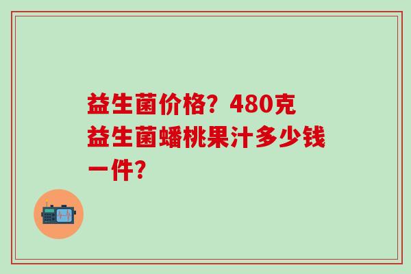 益生菌价格？480克益生菌蟠桃果汁多少钱一件？